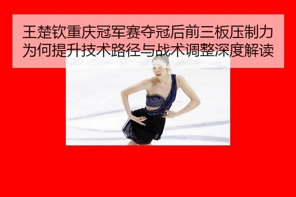 王楚钦重庆冠军赛夺冠后前三板压制力为何提升技术路径与战术调整深度解读