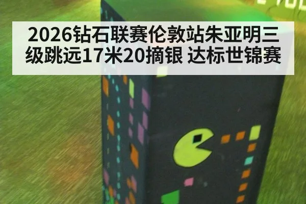 2026钻石联赛伦敦站朱亚明三级跳远17米20摘银 达标世锦赛